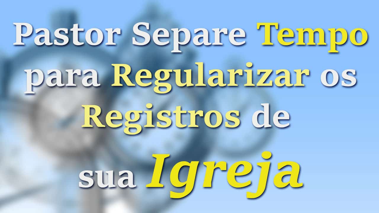 Pastor separe tempo para regularizar os registros de sua Igreja
